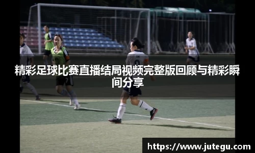 精彩足球比赛直播结局视频完整版回顾与精彩瞬间分享