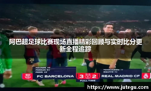 阿巴超足球比赛现场直播精彩回顾与实时比分更新全程追踪