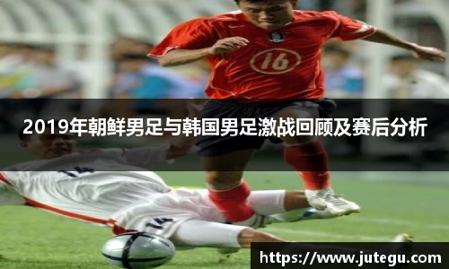 2019年朝鲜男足与韩国男足激战回顾及赛后分析