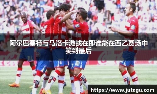 阿尔巴塞特与马洛卡激战在即谁能在西乙赛场中笑到最后